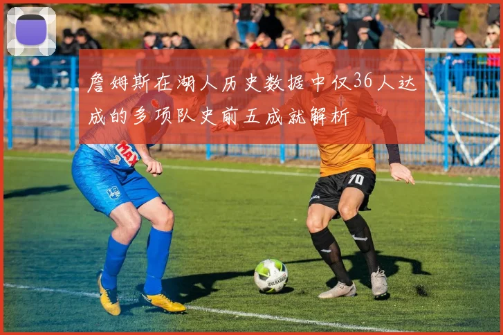 詹姆斯在湖人历史数据中仅36人达成的多项队史前五成就解析