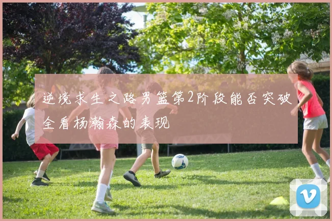逆境求生之路男篮第2阶段能否突破全看杨瀚森的表现