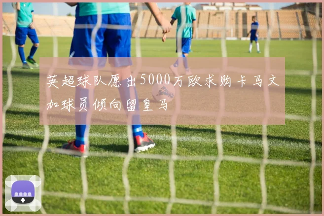 英超球队愿出5000万欧求购卡马文加球员倾向留皇马
