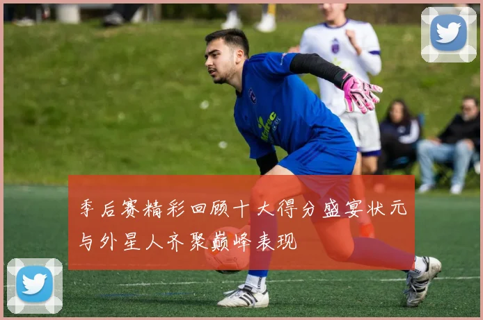 季后赛精彩回顾十大得分盛宴状元与外星人齐聚巅峰表现