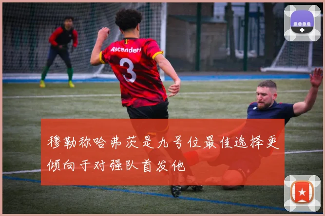 穆勒称哈弗茨是九号位最佳选择更倾向于对强队首发他