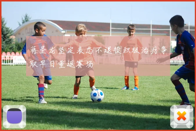 蒋圣龙坚定表态不退役积极治疗争取早日重返赛场