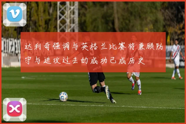 达利奇强调与英格兰比赛将兼顾防守与进攻过去的成功已成历史