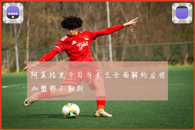 阿莱格里今日与米兰会面解约后将加盟那不勒斯