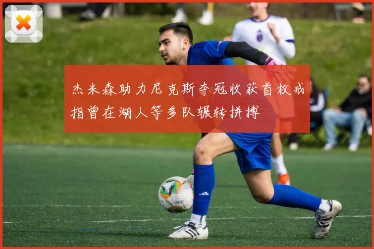 杰米森助力尼克斯夺冠收获首枚戒指曾在湖人等多队辗转拼搏
