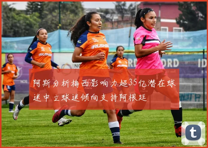 阿斯分析梅西影响力超35亿潜在球迷中立球迷倾向支持阿根廷