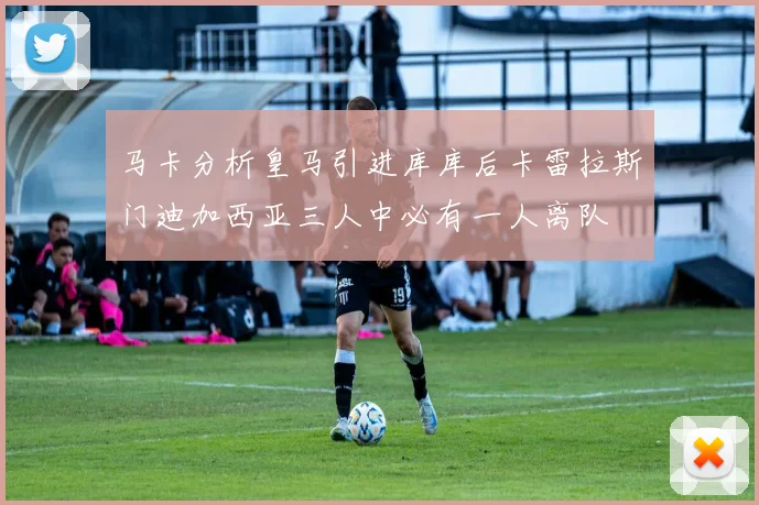 马卡分析皇马引进库库后卡雷拉斯门迪加西亚三人中必有一人离队