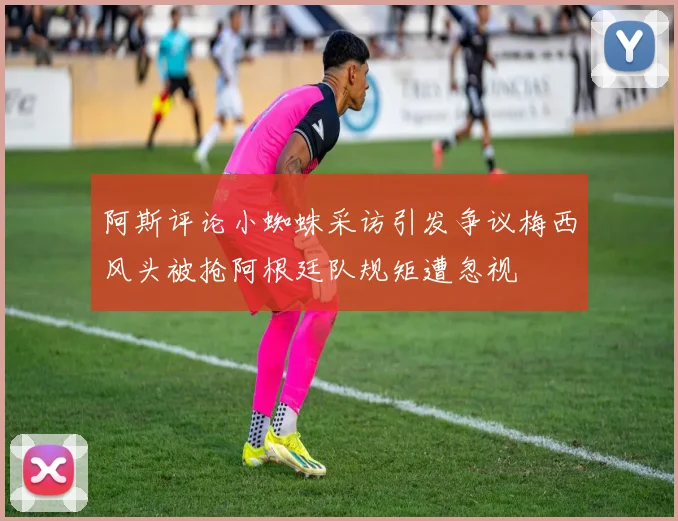 阿斯评论小蜘蛛采访引发争议梅西风头被抢阿根廷队规矩遭忽视